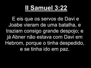 II Samuel 3:22
E eis que os servos de Davi e
Joabe vieram de uma batalha, e
traziam consigo grande despojo; e
já Abner não estava com Davi em
Hebrom, porque o tinha despedido,
e se tinha ido em paz.
 
