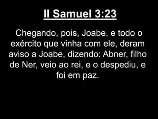 II Samuel 3:23
Chegando, pois, Joabe, e todo o
exército que vinha com ele, deram
aviso a Joabe, dizendo: Abner, filho
de Ner, veio ao rei, e o despediu, e
foi em paz.
 