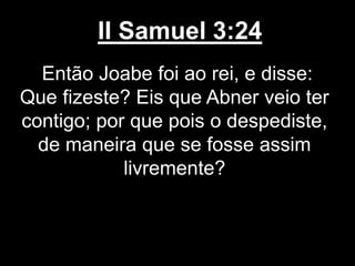 II Samuel 3:24
Então Joabe foi ao rei, e disse:
Que fizeste? Eis que Abner veio ter
contigo; por que pois o despediste,
de maneira que se fosse assim
livremente?
 