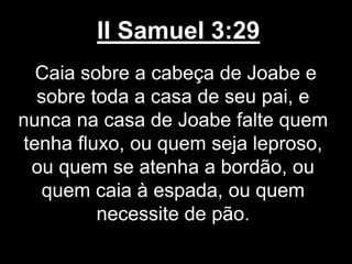 II Samuel 3:29
Caia sobre a cabeça de Joabe e
sobre toda a casa de seu pai, e
nunca na casa de Joabe falte quem
tenha fluxo, ou quem seja leproso,
ou quem se atenha a bordão, ou
quem caia à espada, ou quem
necessite de pão.
 
