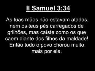 II Samuel 3:34
As tuas mãos não estavam atadas,
nem os teus pés carregados de
grilhões, mas caíste como os que
caem diante dos filhos da maldade!
Então todo o povo chorou muito
mais por ele.
 