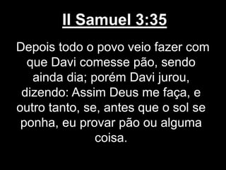 II Samuel 3:35
Depois todo o povo veio fazer com
que Davi comesse pão, sendo
ainda dia; porém Davi jurou,
dizendo: Assim Deus me faça, e
outro tanto, se, antes que o sol se
ponha, eu provar pão ou alguma
coisa.
 
