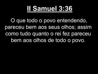 II Samuel 3:36
O que todo o povo entendendo,
pareceu bem aos seus olhos; assim
como tudo quanto o rei fez pareceu
bem aos olhos de todo o povo.
 