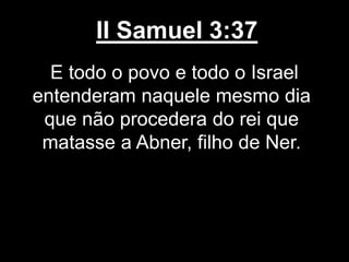 II Samuel 3:37
E todo o povo e todo o Israel
entenderam naquele mesmo dia
que não procedera do rei que
matasse a Abner, filho de Ner.
 