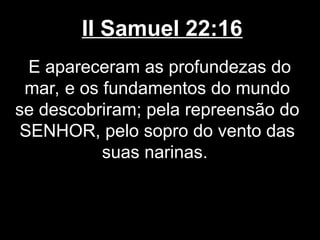 II Samuel 22:16
E apareceram as profundezas do
mar, e os fundamentos do mundo
se descobriram; pela repreensão do
SENHOR, pelo sopro do vento das
suas narinas.
 