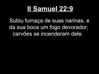 II Samuel 22:9
Subiu fumaça de suas narinas, e
da sua boca um fogo devorador;
carvões se incenderam dele.
 