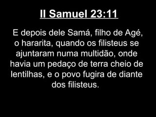 II Samuel 23:11
E depois dele Samá, filho de Agé,
o hararita, quando os filisteus se
ajuntaram numa multidão, onde
havia um pedaço de terra cheio de
lentilhas, e o povo fugira de diante
dos filisteus.
 
