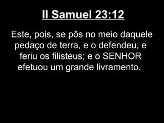 II Samuel 23:12
Este, pois, se pôs no meio daquele
pedaço de terra, e o defendeu, e
feriu os filisteus; e o SENHOR
efetuou um grande livramento.
 