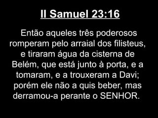 II Samuel 23:16
Então aqueles três poderosos
romperam pelo arraial dos filisteus,
e tiraram água da cisterna de
Belém, que está junto à porta, e a
tomaram, e a trouxeram a Davi;
porém ele não a quis beber, mas
derramou-a perante o SENHOR.
 