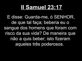 II Samuel 23:17
E disse: Guarda-me, ó SENHOR,
de que tal faça; beberia eu o
sangue dos homens que foram com
risco da sua vida? De maneira que
não a quis beber; isto fizeram
aqueles três poderosos.
 