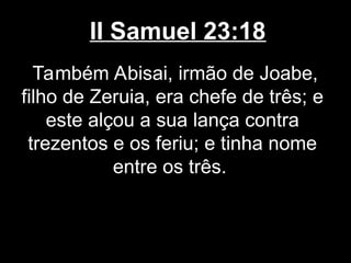 II Samuel 23:18
Também Abisai, irmão de Joabe,
filho de Zeruia, era chefe de três; e
este alçou a sua lança contra
trezentos e os feriu; e tinha nome
entre os três.
 