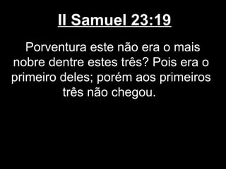 II Samuel 23:19
Porventura este não era o mais
nobre dentre estes três? Pois era o
primeiro deles; porém aos primeiros
três não chegou.
 