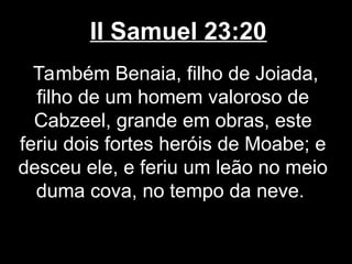 II Samuel 23:20
Também Benaia, filho de Joiada,
filho de um homem valoroso de
Cabzeel, grande em obras, este
feriu dois fortes heróis de Moabe; e
desceu ele, e feriu um leão no meio
duma cova, no tempo da neve.
 