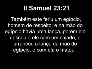 II Samuel 23:21
Também este feriu um egípcio,
homem de respeito; e na mão do
egípcio havia uma lança, porém ele
desceu a ele com um cajado, e
arrancou a lança da mão do
egípcio, e com ela o matou.
 
