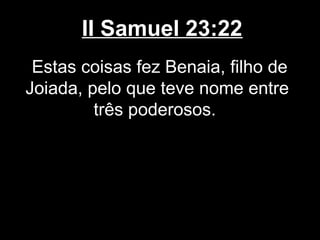 II Samuel 23:22
Estas coisas fez Benaia, filho de
Joiada, pelo que teve nome entre
três poderosos.
 