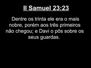 II Samuel 23:23
Dentre os trinta ele era o mais
nobre, porém aos três primeiros
não chegou; e Davi o pôs sobre os
seus guardas.
 