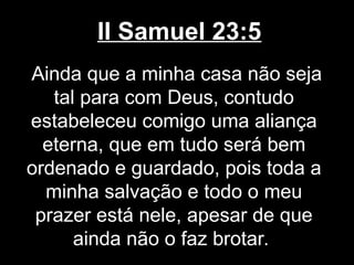 II Samuel 23:5
Ainda que a minha casa não seja
tal para com Deus, contudo
estabeleceu comigo uma aliança
eterna, que em tudo será bem
ordenado e guardado, pois toda a
minha salvação e todo o meu
prazer está nele, apesar de que
ainda não o faz brotar.
 