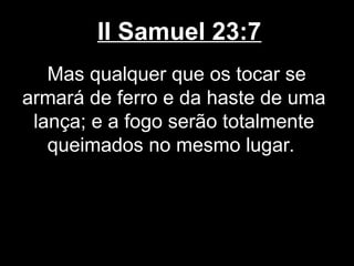 II Samuel 23:7
Mas qualquer que os tocar se
armará de ferro e da haste de uma
lança; e a fogo serão totalmente
queimados no mesmo lugar.
 