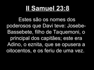 II Samuel 23:8
Estes são os nomes dos
poderosos que Davi teve: Josebe-
Bassebete, filho de Taquemoni, o
principal dos capitães; este era
Adino, o eznita, que se opusera a
oitocentos, e os feriu de uma vez.
 
