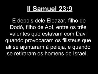 II Samuel 23:9
E depois dele Eleazar, filho de
Dodó, filho de Aoí, entre os três
valentes que estavam com Davi
quando provocaram os filisteus que
ali se ajuntaram à peleja, e quando
se retiraram os homens de Israel.
 