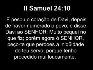 II Samuel 24:10
E pesou o coração de Davi, depois
de haver numerado o povo; e disse
Davi ao SENHOR: Muito pequei no
que fiz; porém agora ó SENHOR,
peço-te que perdoes a iniqüidade
do teu servo; porque tenho
procedido mui loucamente.
 