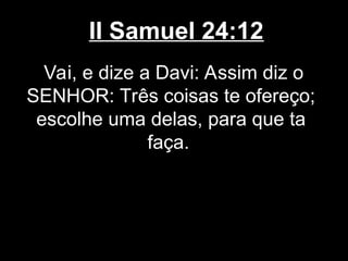 II Samuel 24:12
Vai, e dize a Davi: Assim diz o
SENHOR: Três coisas te ofereço;
escolhe uma delas, para que ta
faça.
 