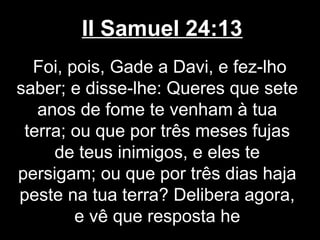 II Samuel 24:13
Foi, pois, Gade a Davi, e fez-lho
saber; e disse-lhe: Queres que sete
anos de fome te venham à tua
terra; ou que por três meses fujas
de teus inimigos, e eles te
persigam; ou que por três dias haja
peste na tua terra? Delibera agora,
e vê que resposta he
 