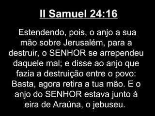 II Samuel 24:16
Estendendo, pois, o anjo a sua
mão sobre Jerusalém, para a
destruir, o SENHOR se arrependeu
daquele mal; e disse ao anjo que
fazia a destruição entre o povo:
Basta, agora retira a tua mão. E o
anjo do SENHOR estava junto à
eira de Araúna, o jebuseu.
 