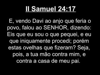 II Samuel 24:17
E, vendo Davi ao anjo que feria o
povo, falou ao SENHOR, dizendo:
Eis que eu sou o que pequei, e eu
que iniquamente procedi; porém
estas ovelhas que fizeram? Seja,
pois, a tua mão contra mim, e
contra a casa de meu pai.
 