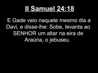 II Samuel 24:18
E Gade veio naquele mesmo dia a
Davi, e disse-lhe: Sobe, levanta ao
SENHOR um altar na eira de
Araúna, o jebuseu.
 