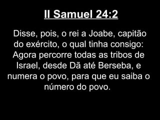 II Samuel 24:2
Disse, pois, o rei a Joabe, capitão
do exército, o qual tinha consigo:
Agora percorre todas as tribos de
Israel, desde Dã até Berseba, e
numera o povo, para que eu saiba o
número do povo.
 