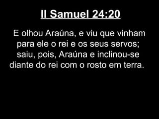 II Samuel 24:20
E olhou Araúna, e viu que vinham
para ele o rei e os seus servos;
saiu, pois, Araúna e inclinou-se
diante do rei com o rosto em terra.
 