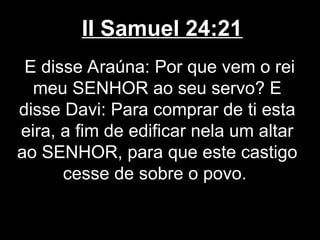 II Samuel 24:21
E disse Araúna: Por que vem o rei
meu SENHOR ao seu servo? E
disse Davi: Para comprar de ti esta
eira, a fim de edificar nela um altar
ao SENHOR, para que este castigo
cesse de sobre o povo.
 