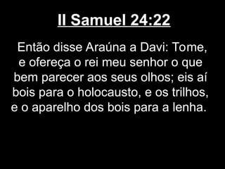II Samuel 24:22
Então disse Araúna a Davi: Tome,
e ofereça o rei meu senhor o que
bem parecer aos seus olhos; eis aí
bois para o holocausto, e os trilhos,
e o aparelho dos bois para a lenha.
 