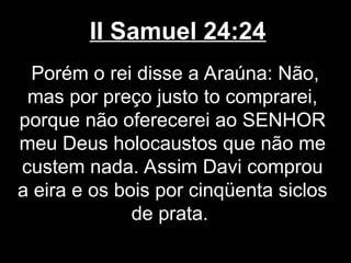 II Samuel 24:24
Porém o rei disse a Araúna: Não,
mas por preço justo to comprarei,
porque não oferecerei ao SENHOR
meu Deus holocaustos que não me
custem nada. Assim Davi comprou
a eira e os bois por cinqüenta siclos
de prata.
 