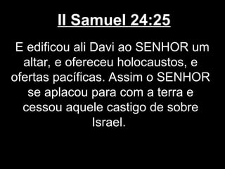 II Samuel 24:25
E edificou ali Davi ao SENHOR um
altar, e ofereceu holocaustos, e
ofertas pacíficas. Assim o SENHOR
se aplacou para com a terra e
cessou aquele castigo de sobre
Israel.
 