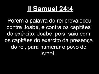 II Samuel 24:4
Porém a palavra do rei prevaleceu
contra Joabe, e contra os capitães
do exército; Joabe, pois, saiu com
os capitães do exército da presença
do rei, para numerar o povo de
Israel.
 
