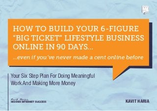 HOW TO BUILD YOUR 6-FIGURE
“BIG TICKET” LIFESTYLE BUSINESS
ONLINE IN 90 DAYS...
...even if you’ve never made a cent online before


Your Six Step Plan For Doing Meaningful
Work And Making More Money


                                          Kavit Haria
 