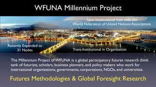 WFUNA Millennium Project
                                           New Institiutional host with the
                                    World Federation of United Nations Associations




Recently Expanded to
     31 Nodes                       Trans-Institutional in Organization

 The Millennium Project of WFUNA is a global participatory futures research think
 tank of futurists, scholars, business planners, and policy makers who work for
 international organizations, governments, corporations, NGOs, and universities.

 Futures Methodologies & Global Foresight Research
