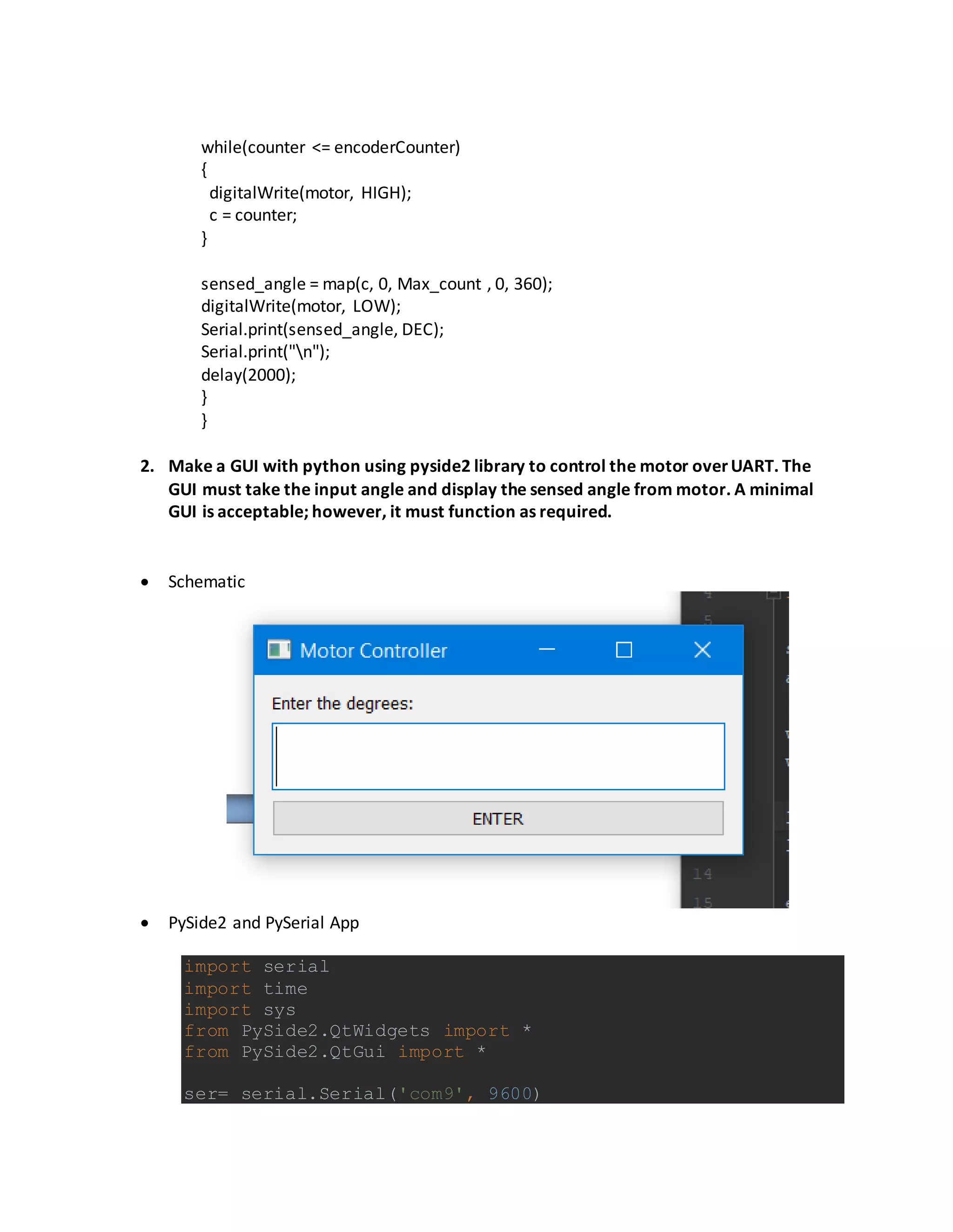 while(counter <= encoderCounter)
{
digitalWrite(motor, HIGH);
c = counter;
}
sensed_angle = map(c, 0, Max_count , 0, 360);
digitalWrite(motor, LOW);
Serial.print(sensed_angle, DEC);
Serial.print("n");
delay(2000);
}
}
2. Make a GUI with python using pyside2 library to control the motor overUART. The
GUI must take the input angle and display the sensed angle from motor. A minimal
GUI is acceptable; however, it must function as required.
 Schematic
 PySide2 and PySerial App
import serial
import time
import sys
from PySide2.QtWidgets import *
from PySide2.QtGui import *
ser= serial.Serial('com9', 9600)
 