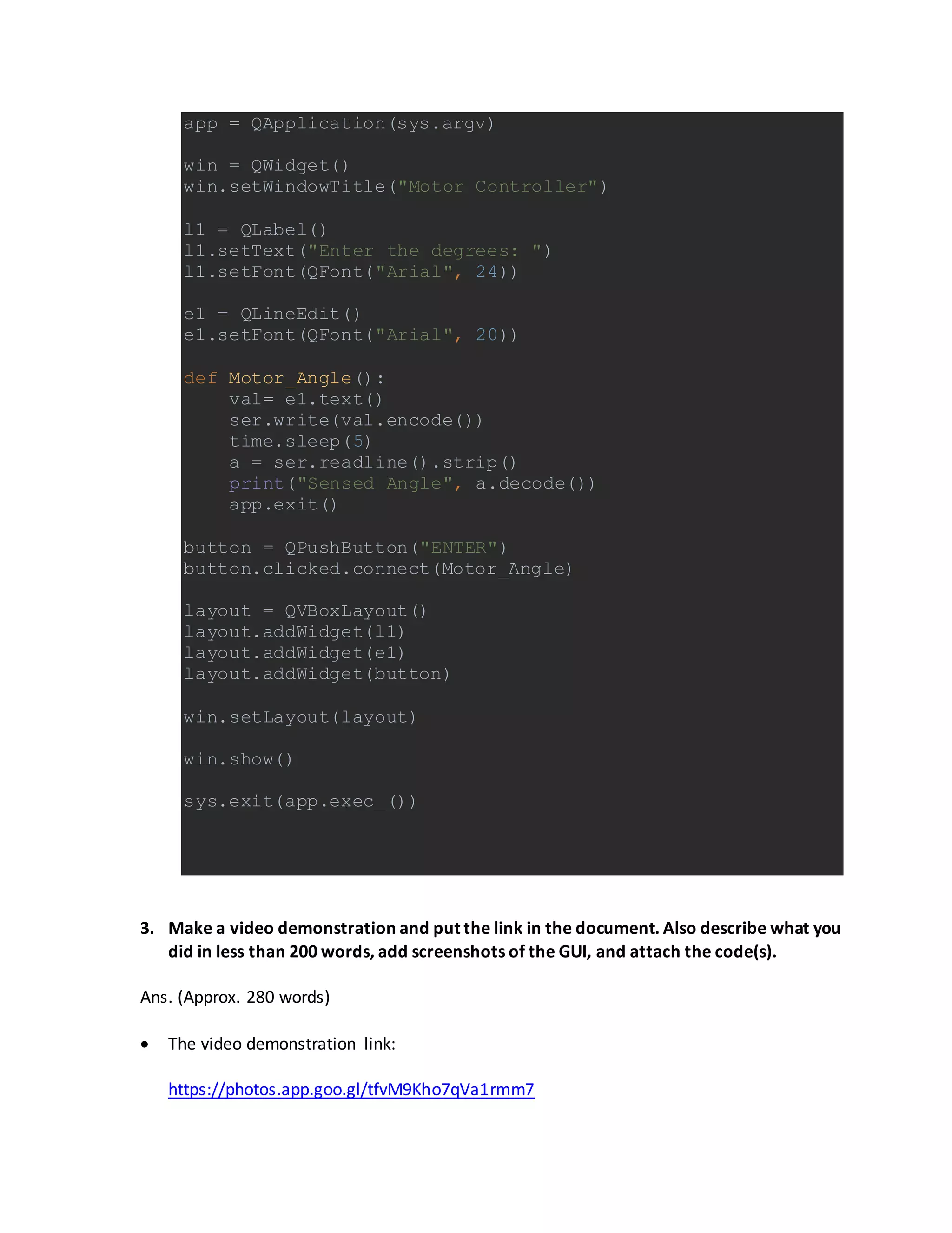app = QApplication(sys.argv)
win = QWidget()
win.setWindowTitle("Motor Controller")
l1 = QLabel()
l1.setText("Enter the degrees: ")
l1.setFont(QFont("Arial", 24))
e1 = QLineEdit()
e1.setFont(QFont("Arial", 20))
def Motor_Angle():
val= e1.text()
ser.write(val.encode())
time.sleep(5)
a = ser.readline().strip()
print("Sensed Angle", a.decode())
app.exit()
button = QPushButton("ENTER")
button.clicked.connect(Motor_Angle)
layout = QVBoxLayout()
layout.addWidget(l1)
layout.addWidget(e1)
layout.addWidget(button)
win.setLayout(layout)
win.show()
sys.exit(app.exec_())
3. Make a video demonstration and put the link in the document. Also describe what you
did in less than 200 words, add screenshots of the GUI, and attach the code(s).
Ans. (Approx. 280 words)
 The video demonstration link:
https://photos.app.goo.gl/tfvM9Kho7qVa1rmm7
 