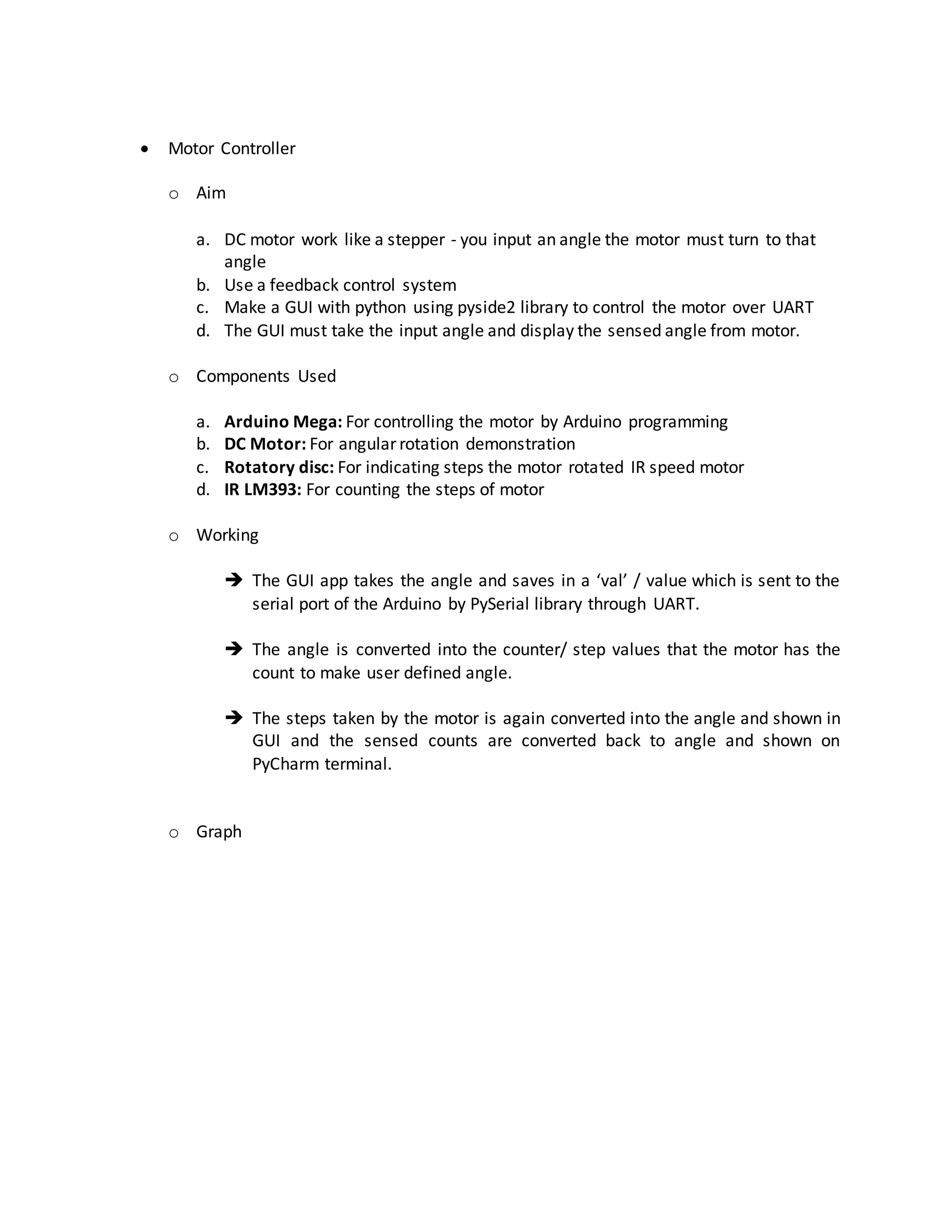  Motor Controller
o Aim
a. DC motor work like a stepper - you input an angle the motor must turn to that
angle
b. Use a feedback control system
c. Make a GUI with python using pyside2 library to control the motor over UART
d. The GUI must take the input angle and display the sensed angle from motor.
o Components Used
a. Arduino Mega: For controlling the motor by Arduino programming
b. DC Motor: For angular rotation demonstration
c. Rotatory disc: For indicating steps the motor rotated IR speed motor
d. IR LM393: For counting the steps of motor
o Working
 The GUI app takes the angle and saves in a ‘val’ / value which is sent to the
serial port of the Arduino by PySerial library through UART.
 The angle is converted into the counter/ step values that the motor has the
count to make user defined angle.
 The steps taken by the motor is again converted into the angle and shown in
GUI and the sensed counts are converted back to angle and shown on
PyCharm terminal.
o Graph
 