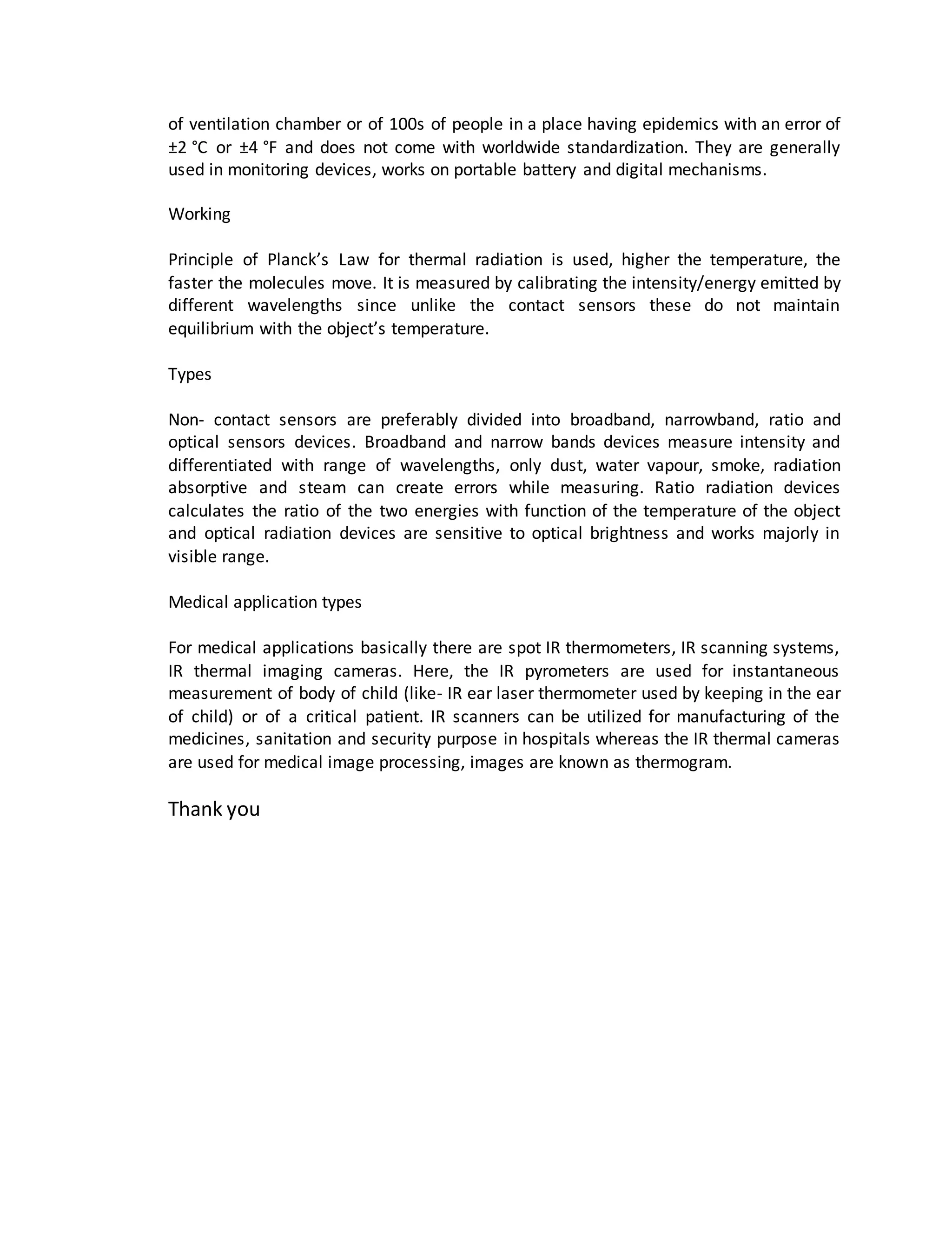 of ventilation chamber or of 100s of people in a place having epidemics with an error of
±2 °C or ±4 °F and does not come with worldwide standardization. They are generally
used in monitoring devices, works on portable battery and digital mechanisms.
Working
Principle of Planck’s Law for thermal radiation is used, higher the temperature, the
faster the molecules move. It is measured by calibrating the intensity/energy emitted by
different wavelengths since unlike the contact sensors these do not maintain
equilibrium with the object’s temperature.
Types
Non- contact sensors are preferably divided into broadband, narrowband, ratio and
optical sensors devices. Broadband and narrow bands devices measure intensity and
differentiated with range of wavelengths, only dust, water vapour, smoke, radiation
absorptive and steam can create errors while measuring. Ratio radiation devices
calculates the ratio of the two energies with function of the temperature of the object
and optical radiation devices are sensitive to optical brightness and works majorly in
visible range.
Medical application types
For medical applications basically there are spot IR thermometers, IR scanning systems,
IR thermal imaging cameras. Here, the IR pyrometers are used for instantaneous
measurement of body of child (like- IR ear laser thermometer used by keeping in the ear
of child) or of a critical patient. IR scanners can be utilized for manufacturing of the
medicines, sanitation and security purpose in hospitals whereas the IR thermal cameras
are used for medical image processing, images are known as thermogram.
Thank you
 