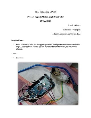 IISC Bangalore CPDM
Project Report: Motor Angle Controller
17/Dec/2019
Parnika Gupta
Banasthali Vidyapith
B.Tech Electronics & Comm. Eng
Completed Tasks
1. Make a DC motor work like a stepper - you input an angle the motor must turn to that
angle. Use a feedback control system. Implement this in hardware, no simulations
allowed.
Ans.
 Schematic
 