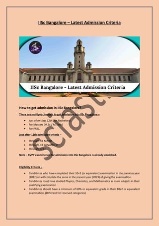 IISc Bangalore – Latest Admission Criteria
How to get admission in IISc Bangalore?
There are multiple channels to get admission into IISc Bangalore –
 Just after class 12th (for Bachelors)
 For Masters (M.Sc / M.Tech)
 For Ph.D.
Just after 12th admission criteria –
 Through JEE MAINS
 Through JEE ADVANCED
 Through NEET
Note – KVPY examination for admission into IISc Bangalore is already abolished.
Eligibility Criteria –
 Candidates who have completed their 10+2 (or equivalent) examination in the previous year
(2022) or will complete the same in the present year (2023) of giving the examination.
 Candidates must have studied Physics, Chemistry, and Mathematics as main subjects in their
qualifying examination
 Candidates should have a minimum of 60% or equivalent grade in their 10+2 or equivalent
examination. (Different for reserved categories)
 