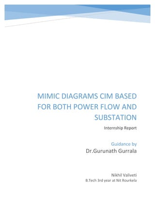 MIMIC DIAGRAMS CIM BASED
FOR BOTH POWER FLOW AND
SUBSTATION
Internship Report
Nikhil Valiveti
B.Tech 3rd year at Nit Rourkela
Guidance by
Dr.Gurunath Gurrala
 