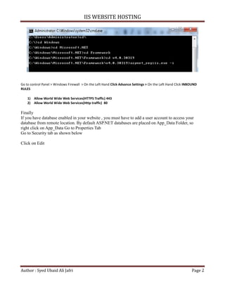 IIS WEBSITE HOSTING
Author : Syed Ubaid Ali Jafri Page 2
Go to control Panel > Windows Firewall > On the Left Hand Click Advance Settings > On the Left Hand Click INBOUND
RULES
1) Allow World Wide Web Services(HTTPS Traffic) 443
2) Allow World Wide Web Services(Http traffic) 80
Finally
If you have database enabled in your website , you must have to add a user account to access your
database from remote location. By default ASP.NET databases are placed on App_Data Folder, so
right click on App_Data Go to Properties Tab
Go to Security tab as shown below
Click on Edit
 
