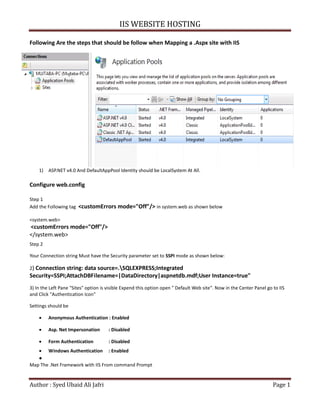 IIS WEBSITE HOSTING
Author : Syed Ubaid Ali Jafri Page 1
Following Are the steps that should be follow when Mapping a .Aspx site with IIS
1) ASP.NET v4.0 And DefaultAppPool Identity should be LocalSystem At All.
Configure web.config
Step 1
Add the Following tag <customErrors mode="Off"/> in system.web as shown below
<system.web>
<customErrors mode="Off"/>
</system.web>
Step 2
Your Connection string Must have the Security parameter set to SSPI mode as shown below:
2) Connection string: data source=.SQLEXPRESS;Integrated
Security=SSPI;AttachDBFilename=|DataDirectory|aspnetdb.mdf;User Instance=true"
3) In the Left Pane "Sites" option is visible Expend this option open " Default Web site". Now in the Center Panel go to IIS
and Click "Authentication Icon"
Settings should be
 Anonymous Authentication : Enabled
 Asp. Net Impersonation : Disabled
 Form Authentication : Disabled
 Windows Authentication : Enabled

Map The .Net Framework with IIS From command Prompt
 
