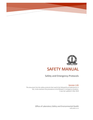 SAFETY MANUAL
Safety and Emergency Protocols
Office of Laboratory Safety and Environmental Health
safety @iisc.ac.in
Version 1.01
This document lists the safety protocols that need to be followed by all laboratories in
IISc. It also mentions the procedures to be followed in emergency situations.
It was last updated in Mar 2019
 