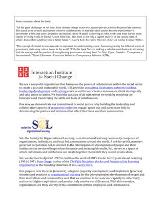  

       Some comments about the book:

       "All the great challenges of our time, from climate change to poverty, require private actors to be part of the solution.
       The search is on to build and nurture effective collaborations so that individual actions become transformative
       movements within and across countries and regions. Steve Waddell is showing us what works and what doesn't in the
       rapidly evolving world of Global Action Networks. This book is not only a superb analysis of the current state of
       affairs. It also shows pathways for a better future."-- Georg Kell, Executive Director of the UN Global Compact Office.

       "The concept of Global Action Networks is important for understanding a new, fascinating reality for different actors of
       governance addressing critical issues in the world. With this book Steve is making a valuable contribution to advancing
       both the concept and the practice of strengthening governance at every level."-- Peter Eigen, Founder - Transparency
       International (TI) and Chairman - Extractive Industries Transparency Initiative (EITI)

	
  




                                                                                         	
  
                     We	
  are	
  a	
  nonprofit	
  organization	
  that	
  harnesses	
  the	
  power	
  of	
  collaboration	
  within	
  the	
  social	
  sector	
  
                     to	
  create	
  a	
  just	
  and	
  sustainable	
  world.	
  IISC	
  provides	
  consulting,	
  facilitation,	
  network	
  building,	
  
                     leadership	
  development,	
  and	
  training	
  services	
  so	
  that	
  our	
  clients	
  can	
  innovate,	
  think	
  strategically	
  
                     and	
  take	
  vision	
  to	
  action.	
  We	
  build	
  the	
  capacity	
  of	
  all	
  with	
  whom	
  we	
  work	
  by	
  modeling	
  the	
  
                     behaviors	
  and	
  transferring	
  the	
  skills	
  and	
  tools	
  of	
  collaboration.	
  

                     One	
  way	
  we	
  demonstrate	
  our	
  commitment	
  to	
  social	
  justice	
  is	
  by	
  building	
  the	
  leadership	
  and	
  
                     collaborative	
  capacity	
  of	
  grassroots	
  leaders	
  to	
  engage,	
  speak	
  out,	
  and	
  participate	
  fully	
  in	
  
                     determining	
  the	
  policies	
  and	
  decisions	
  that	
  affect	
  their	
  lives	
  and	
  their	
  communities.	
  




                                                               	
  
                     SoL,	
  the	
  Society	
  for	
  Organizational	
  Learning,	
  is	
  an	
  intentional	
  learning	
  community	
  composed	
  of	
  
                     organizations,	
  individuals,	
  and	
  local	
  SoL	
  communities	
  around	
  the	
  world.	
  A	
  not-­‐for-­‐profit,	
  member-­‐
                     governed	
  corporation,	
  SoL	
  is	
  devoted	
  to	
  the	
  interdependent	
  development	
  of	
  people	
  and	
  their	
  
                     institutions	
  in	
  service	
  of	
  inspired	
  performance	
  and	
  meaningful	
  results.	
  SoL	
  serves	
  as	
  a	
  space	
  in	
  
                     which	
  individuals	
  and	
  institutions	
  can	
  create	
  together	
  that	
  which	
  they	
  cannot	
  create	
  alone.	
  	
  

                     SoL	
  was	
  formed	
  in	
  April	
  of	
  1997	
  to	
  continue	
  the	
  work	
  of	
  MIT's	
  Center	
  for	
  Organizational	
  Learning	
  
                     (1991-­‐1997).	
  Peter	
  Senge,	
  author	
  of	
  the	
  The	
  Fifth	
  Discipline:	
  the	
  Art	
  and	
  Practice	
  of	
  the	
  Learning	
  
                     Organization	
  is	
  the	
  founding	
  Chairman	
  of	
  SoL.	
  Learn	
  more.	
  

                     Our	
  purpose	
  is	
  to	
  discover	
  (research),	
  integrate	
  (capacity	
  development)	
  and	
  implement	
  (practice)	
  
                     theories	
  and	
  practices	
  of	
  organizational	
  learning	
  for	
  the	
  interdependent	
  development	
  of	
  people	
  and	
  
                     their	
  institutions	
  and	
  communities	
  such	
  that	
  we	
  continue	
  to	
  increase	
  our	
  capacity	
  to	
  collectively	
  
                     realize	
  our	
  highest	
  aspirations	
  and	
  productively	
  resolve	
  our	
  differences.	
  With	
  this	
  intention,	
  
                     organizations	
  are	
  truly	
  worthy	
  of	
  the	
  commitment	
  of	
  their	
  employees	
  and	
  communities.	
  	
  

              	
  
 